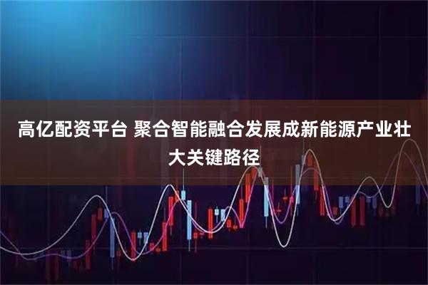 高亿配资平台 聚合智能融合发展成新能源产业壮大关键路径