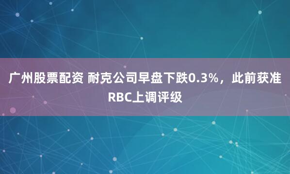 广州股票配资 耐克公司早盘下跌0.3%，此前获准RBC上调评级