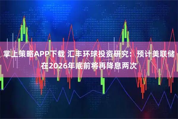 掌上策略APP下载 汇丰环球投资研究：预计美联储在2026年底前将再降息两次