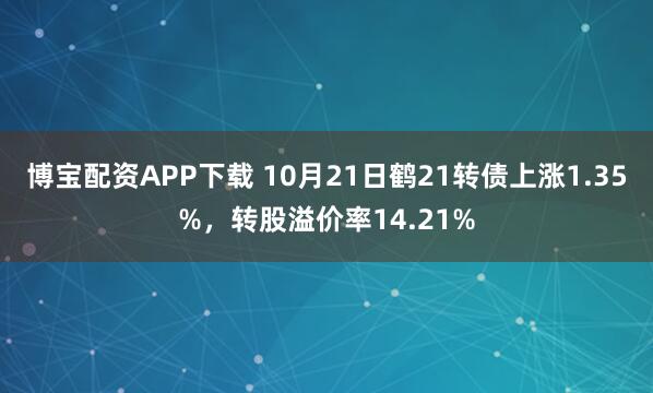 博宝配资APP下载 10月21日鹤21转债上涨1.35%，转股溢价率14.21%