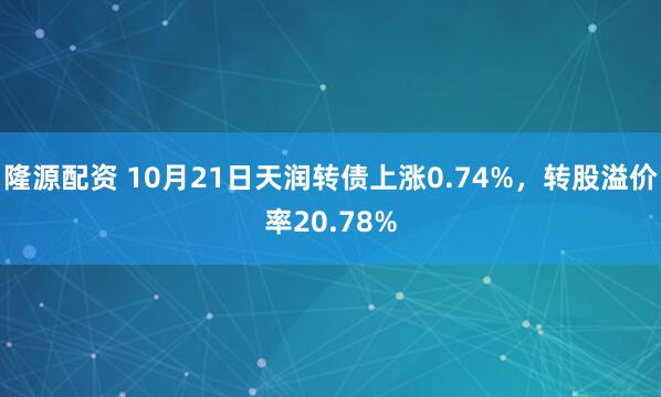 隆源配资 10月21日天润转债上涨0.74%，转股溢价率20.78%