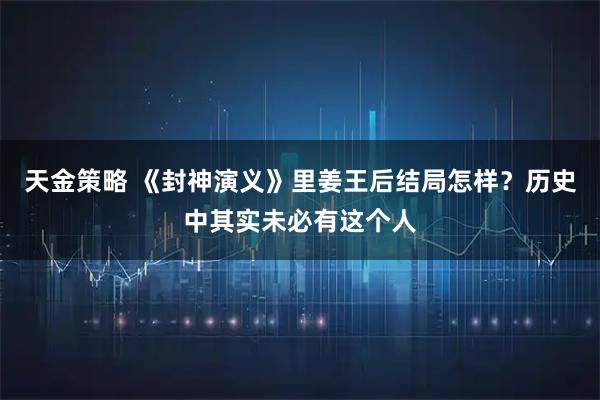 天金策略 《封神演义》里姜王后结局怎样？历史中其实未必有这个人