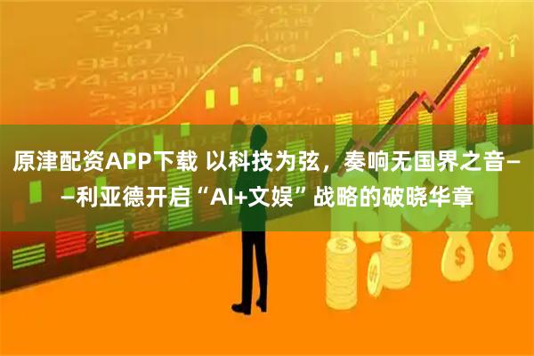 原津配资APP下载 以科技为弦，奏响无国界之音——利亚德开启“AI+文娱”战略的破晓华章