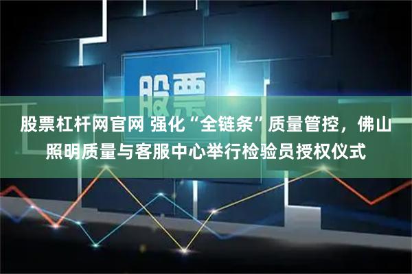 股票杠杆网官网 强化“全链条”质量管控，佛山照明质量与客服中心举行检验员授权仪式