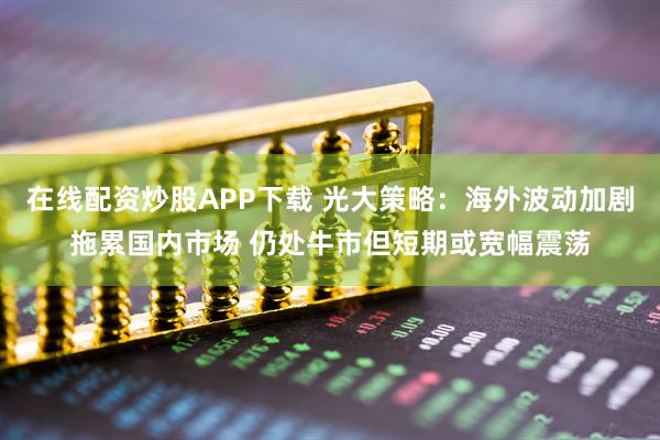 在线配资炒股APP下载 光大策略：海外波动加剧拖累国内市场 仍处牛市但短期或宽幅震荡
