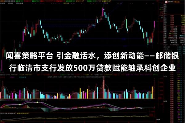 闻喜策略平台 引金融活水，添创新动能——邮储银行临清市支行发放500万贷款赋能轴承科创企业