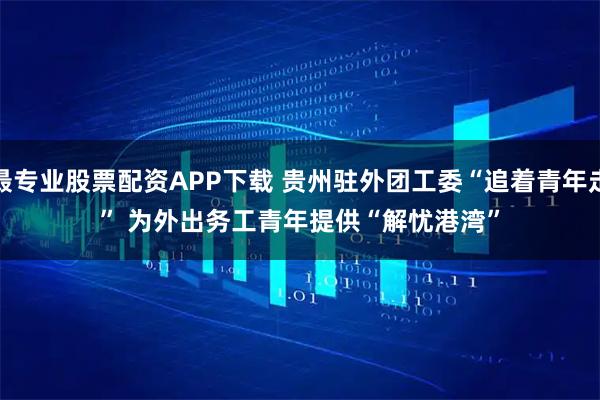 最专业股票配资APP下载 贵州驻外团工委“追着青年走” 为外出务工青年提供“解忧港湾”