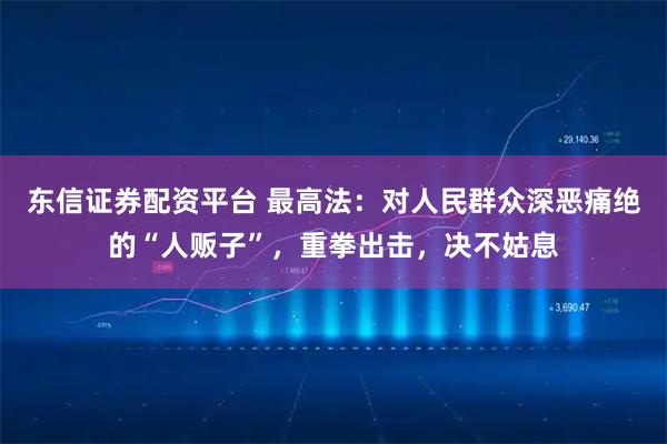 东信证券配资平台 最高法：对人民群众深恶痛绝的“人贩子”，重拳出击，决不姑息