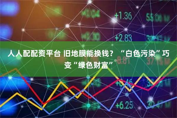 人人配配资平台 旧地膜能换钱？ “白色污染”巧变“绿色财富”