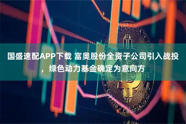 国盛速配APP下载 富奥股份全资子公司引入战投，绿色动力基金确定为意向方