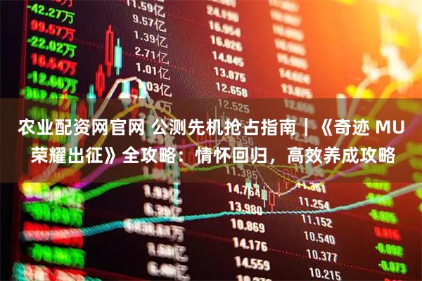 农业配资网官网 公测先机抢占指南｜《奇迹 MU 荣耀出征》全攻略：情怀回归，高效养成攻略