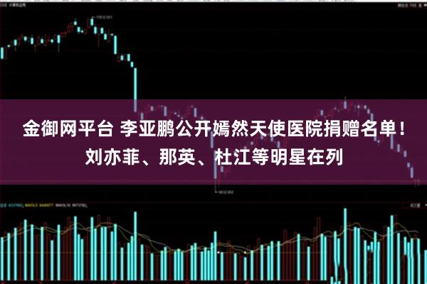 金御网平台 李亚鹏公开嫣然天使医院捐赠名单！刘亦菲、那英、杜江等明星在列
