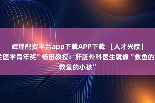 辉煌配资平台app下载APP下载 【人才兴院】“树兰医学青年奖”杨田教授：肝脏外科医生就像“救鱼的小孩”