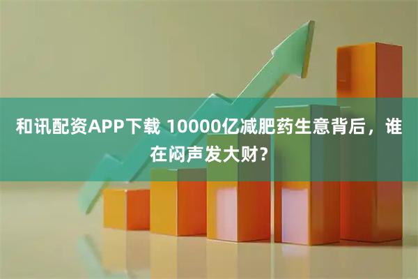 和讯配资APP下载 10000亿减肥药生意背后，谁在闷声发大财？
