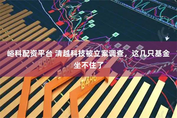 峪科配资平台 清越科技被立案调查，这几只基金坐不住了