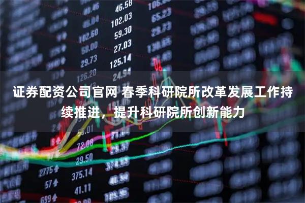 证券配资公司官网 春季科研院所改革发展工作持续推进，提升科研院所创新能力