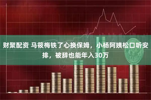 财聚配资 马筱梅铁了心换保姆，小杨阿姨松口听安排，被辞也能年入30万