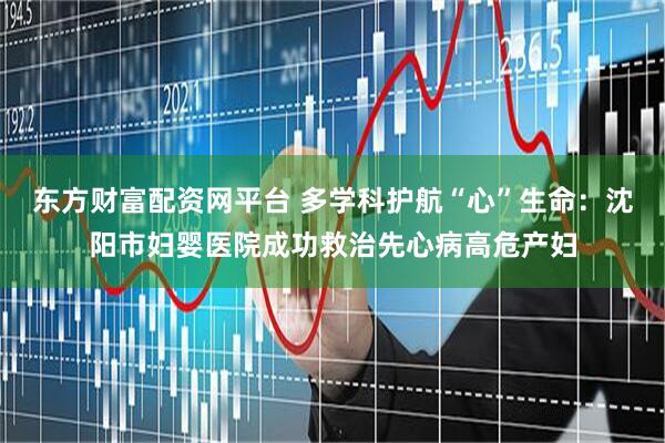 东方财富配资网平台 多学科护航“心”生命：沈阳市妇婴医院成功救治先心病高危产妇