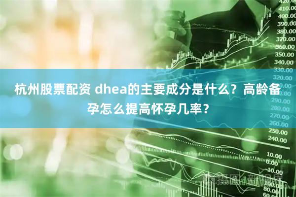 杭州股票配资 dhea的主要成分是什么？高龄备孕怎么提高怀孕几率？