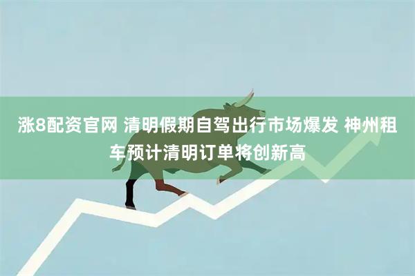 涨8配资官网 清明假期自驾出行市场爆发 神州租车预计清明订单将创新高