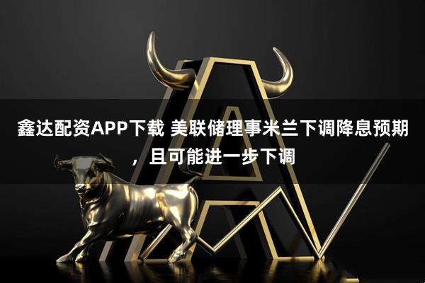 鑫达配资APP下载 美联储理事米兰下调降息预期，且可能进一步下调