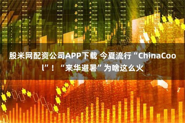 股米网配资公司APP下载 今夏流行“ChinaCool”！“来华避暑”为啥这么火