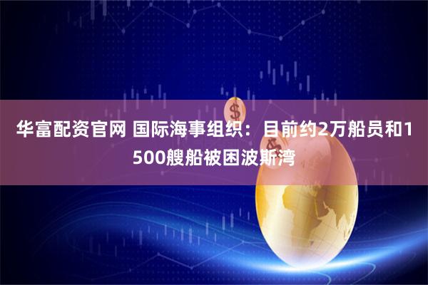 华富配资官网 国际海事组织：目前约2万船员和1500艘船被困波斯湾