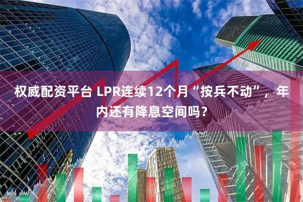 权威配资平台 LPR连续12个月“按兵不动”，年内还有降息空间吗？
