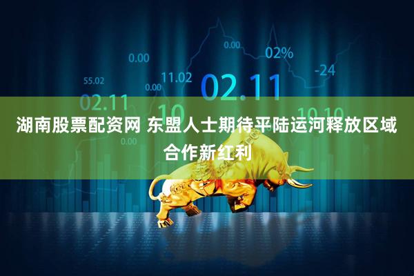 湖南股票配资网 东盟人士期待平陆运河释放区域合作新红利