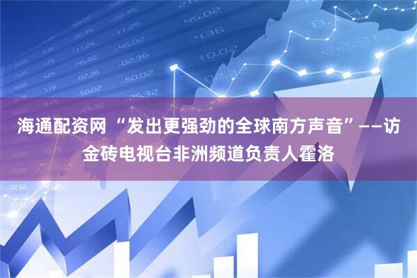 海通配资网 “发出更强劲的全球南方声音”——访金砖电视台非洲频道负责人霍洛