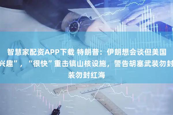 智慧家配资APP下载 特朗普：伊朗想会谈但美国“没兴趣”，“很快”重击镐山核设施，警告胡塞武装勿封红海