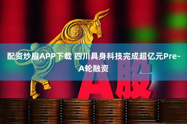 配资炒股APP下载 四川具身科技完成超亿元Pre-A轮融资