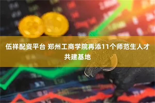 伍祥配资平台 郑州工商学院再添11个师范生人才共建基地